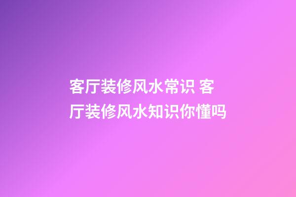 客厅装修风水常识 客厅装修风水知识你懂吗